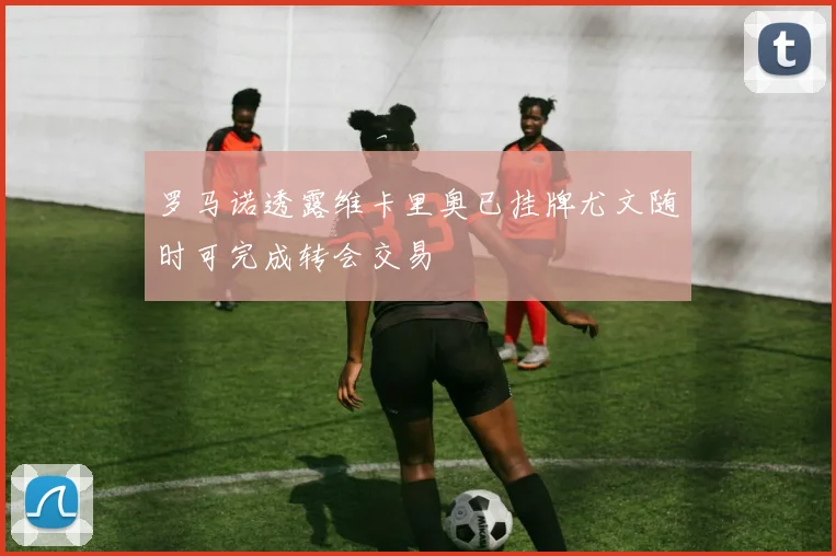 罗马诺透露维卡里奥已挂牌尤文随时可完成转会交易