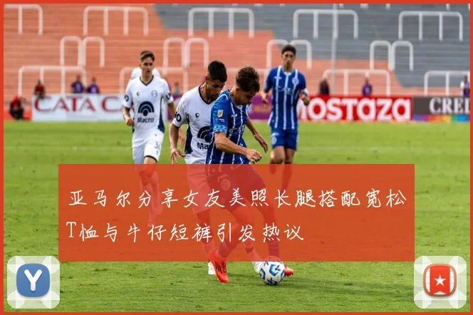 亚马尔分享女友美照长腿搭配宽松T恤与牛仔短裤引发热议
