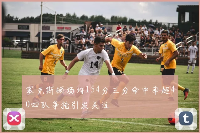 塞克斯顿场均154分三分命中率超40四队争抢引发关注