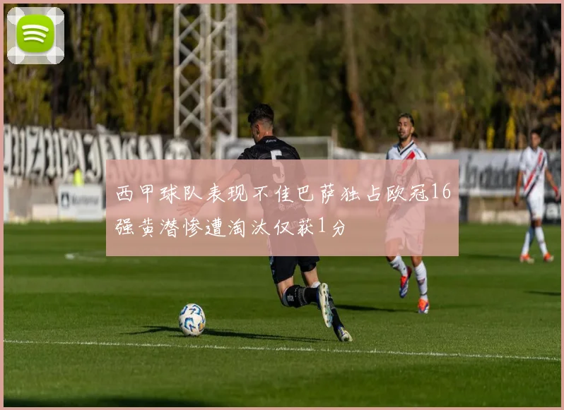 西甲球队表现不佳巴萨独占欧冠16强黄潜惨遭淘汰仅获1分