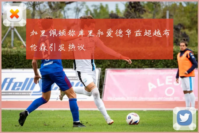 加里佩顿称库里和爱德华兹超越布伦森引发热议