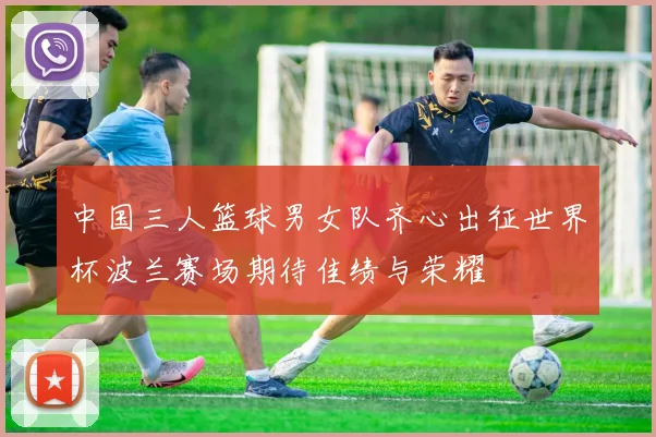 中国三人篮球男女队齐心出征世界杯波兰赛场期待佳绩与荣耀