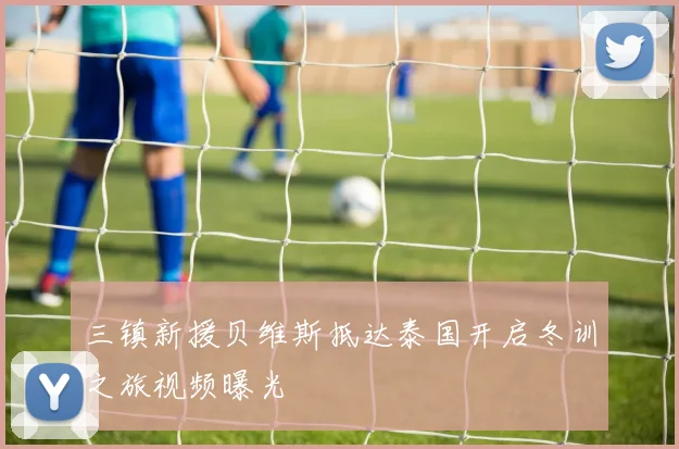 三镇新援贝维斯抵达泰国开启冬训之旅视频曝光