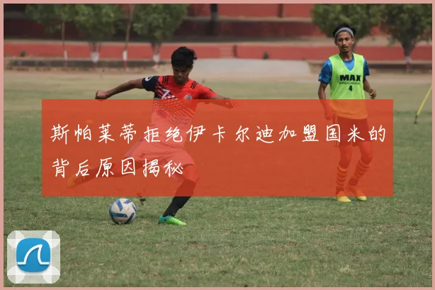 斯帕莱蒂拒绝伊卡尔迪加盟国米的背后原因揭秘