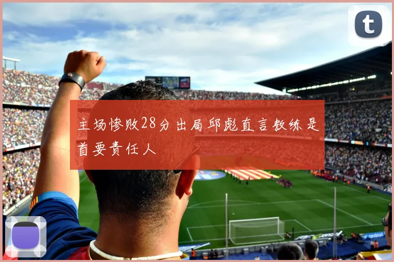 主场惨败28分出局邱彪直言教练是首要责任人