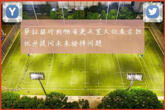 萨拉赫对利物浦更衣室文化表示担忧并提问未来榜样问题