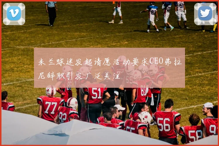 米兰球迷发起请愿活动要求CEO弗拉尼辞职引发广泛关注