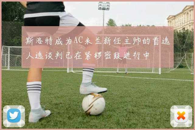斯洛特成为AC米兰新任主帅的首选人选谈判已在紧锣密鼓进行中