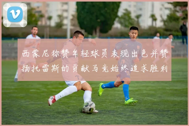 西蒙尼称赞年轻球员表现出色并赞扬托雷斯的贡献马竞始终追求胜利