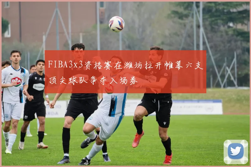 FIBA3x3资格赛在潍坊拉开帷幕六支顶尖球队争夺入场券