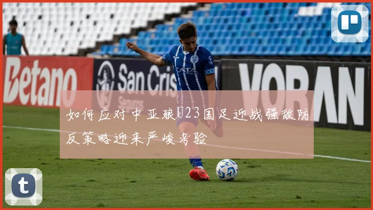 如何应对中亚狼U23国足迎战强敌防反策略迎来严峻考验